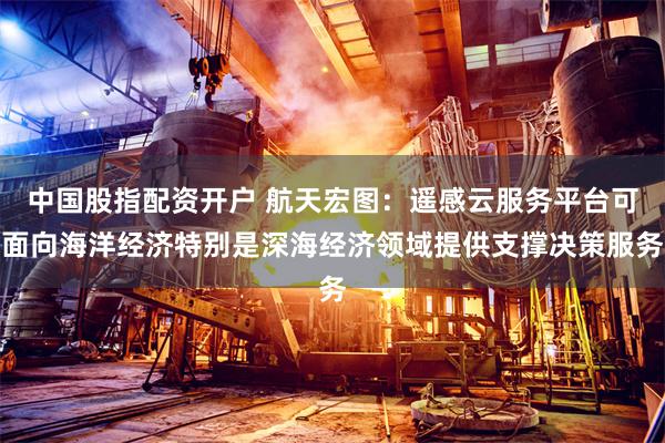 中国股指配资开户 航天宏图：遥感云服务平台可面向海洋经济特别是深海经济领域提供支撑决策服务