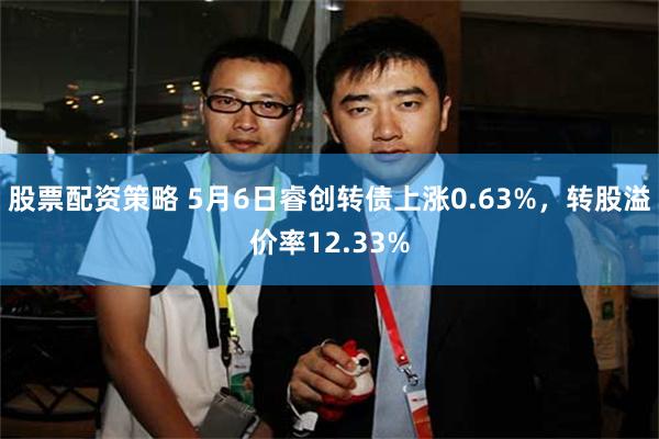 股票配资策略 5月6日睿创转债上涨0.63%，转股溢价率12.33%