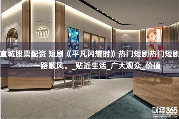 宣城股票配资 短剧《平凡闪耀时》热门短剧热门短剧----一路顺风。_贴近生活_广大观众_价值