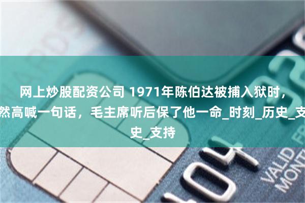 网上炒股配资公司 1971年陈伯达被捕入狱时，突然高喊一句话，毛主席听后保了他一命_时刻_历史_支持