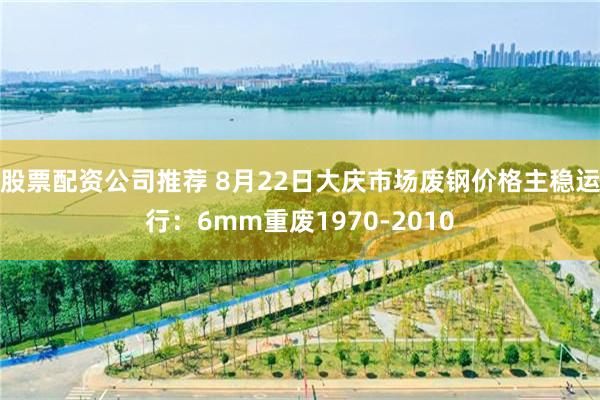 股票配资公司推荐 8月22日大庆市场废钢价格主稳运行：6mm重废1970-2010