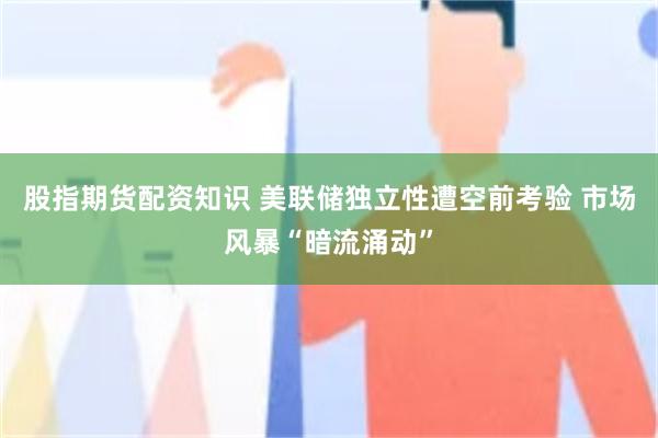 股指期货配资知识 美联储独立性遭空前考验 市场风暴“暗流涌动”