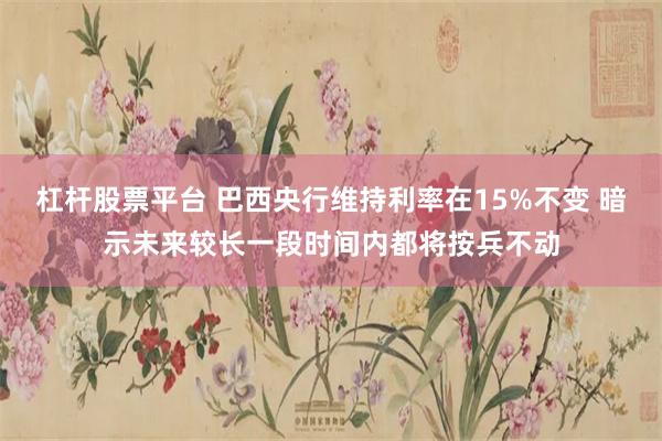 杠杆股票平台 巴西央行维持利率在15%不变 暗示未来较长一段时间内都将按兵不动